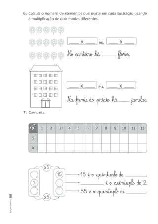 EdiçõesGailivro
6. Calcula o número de elementos que existe em cada ilustração usando
a multiplicação de dois modos diferentes.
7. Completa:
N£o ca§n§te§i§ro há flore§ß.
N£a fre§n§te do p§réd§io há ja§ne§la§ß.
oux x
oux x
15 @é o @q§u§í§n§t§u§plo de .
@é o @q§u§í§n§t§u§plo de 2.
55 @é o @q§u§í§n§t§u§plo de .
2
x5
15
x5
X 1 2 3 4 5 6 7 8 9 10 11 12
5
10
 