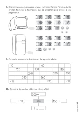 8. Descobre quanto custou cada um dos eletrodomésticos. Para isso, junta
o valor das notas e das moedas que se utilizaram para efetuar o seu
pagamento.
9. Completa a sequência de números da seguinte tabela:
10. Completa de modo a obteres o número 500:
EdiçõesGailivro
10
120
410
330
240
150
60
360
470 410
300
190
280
300 +
150 ++ 410
2 x
500
 