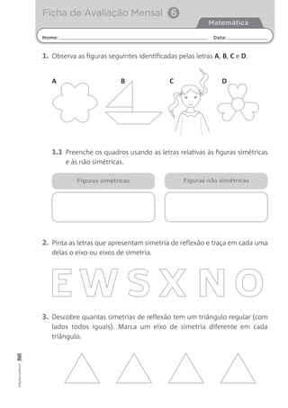 Nome: Data:
Matemática
Ficha de Avaliação Mensal 6EdiçõesGailivro
1. Observa as figuras seguintes identificadas pelas letras A, B, C e D.
2. Pinta as letras que apresentam simetria de reflexão e traça em cada uma
delas o eixo ou eixos de simetria.
3. Descobre quantas simetrias de reflexão tem um triângulo regular (com
lados todos iguais). Marca um eixo de simetria diferente em cada
triângulo.
1.1 Preenche os quadros usando as letras relativas às figuras simétricas
e às não simétricas.
Figuras simétricas Figuras não simétricas
A B DC
 