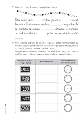 7. Observa o colar de contas e completa as frases
8. Nos relógios digitais do quadro seguinte, estão representados os
horários das principais refeições da Manuela – pequeno-almoço, lanche
da manhã, almoço, lanche da tarde e jantar.
Completa o quadro com os nomes das refeições e marca nos relógios
analógicos os horários em que a Manuela faz as suas refeições.
EdiçõesGailivro
E¶§s§te cola§r ™e§m con§ta§ß p§re§ta§ß @e con§ta§ß
bra§nca§ß. O n§ú§me§ro de con§ta§ß @é o q§uád§r§u§plo
dø n§ú§me§ro de con§ta§ß . P‰or§ta§n§tø, ø n§ú§me§ro
de con§ta§ß p§re§ta§ß @é a pa§r§te do n§ú§me§ro de con§ta§ß
.
Horário da refeição
(relógio digital)
Nome da refeição
Horário da refeição
(relógio analógico)
12
6
1
2
3
4
5
11
10
9
8
7
12
6
1
2
3
4
5
11
10
9
8
7
12
6
1
2
3
4
5
11
10
9
8
7
12
6
1
2
3
4
5
11
10
9
8
7
12
6
1
2
3
4
5
11
10
9
8
7
08:00
11:00
12:30
16:00
20:00
 