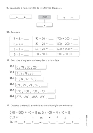 8 ; 14 ; 20 ; 26 ;
+ +
9. Decompõe o número 1000 de três formas diferentes.
10. Completa:
EdiçõesGailivro
x
1000
+ +
7 + 3 = 70 + 30 = 700 + 300 =
8 – 2 = 80 – 20 = 800 – 200 =
6 + 2 = 60 + 20 = 600 + 200 =
5 – 1 = 50 – 10 = 500 – 100 =
11. Descobre a regra em cada sequência e completa.
12. Observa o exemplo e completa a decomposição dos números:
11.1
1 ; 2 ; 4 ; 8 ;11.2
4 ; 8 ; 12 ; 16 ;11.3
84 ; 79 ; 74 ; 69 ;11.4
410 ; 430 ; 450 ; 470 ;11.5
875 ; 880 ; 885 ; 890 ;11.6
548 = 500 + 40 + 8 ou 5 x 100 + 4 x 10 + 8
653 = + + ou x + x +
764 = + + ou x + x +
 