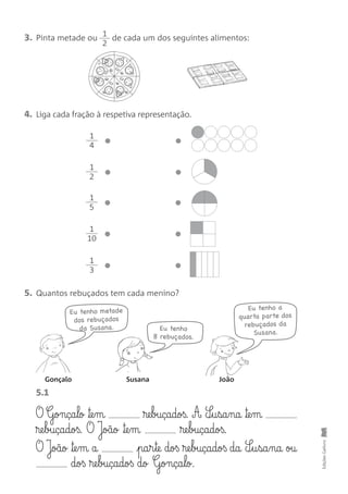 3. Pinta metade ou de cada um dos seguintes alimentos:
1
2
EdiçõesGailivro
4. Liga cada fração à respetiva representação.
5. Quantos rebuçados tem cada menino?
1
4
1
2
1
5
1
10
1
3
Eu tenho a
quarta parte dos
rebuçados da
Susana.
Eu tenho metade
dos rebuçados
da Susana.
Gonçalo Susana João
Eu tenho
8 rebuçados.
O Gonça§lo ™e§m ®e§buçadoß. A S¶§u§sa§na ™e§m
®e§buçadoß. O João ™e§m ®e§buçadoß.
O João ™e§m a pa§r§te doß ®e§buçadoß da S¶§u§sa§na ou
doß ®e§buçadoß do Gonça§lo.
5.1
 