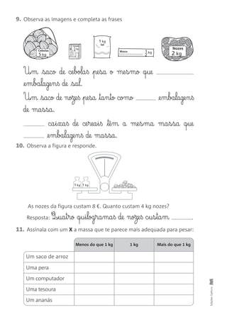 Um saco de arroz
Uma pera
Um computador
Uma tesoura
Um ananás
9. Observa as imagens e completa as frases
EdiçõesGailivro
5 kg
1 kg
Sal
1 kg
4
Cereais
1 kg
2
MassaCebolas
2 kg
Nozes
1 kg 1 kg
U£§m saco de ce§bola§ß pe§sa o me§s§mo q§ue
@e§m§ba§lage§n§ß de sa§l.
U£§m saco de noze§ß pe§sa ta§n§to como @e§m§ba§lage§n§ß
de ma§s§sa.
ca§i§xa§ß de ce§rea§i§ß tê§m a me§s§ma ma§s§sa q§ue
@e§m§ba§lage§n§ß de ma§s§sa.
10. Observa a figura e responde.
Resposta: Q‰§ua§t§rø q§u§i§log§ra§ma§ß de noze§ß c§u§s§ta§m .
11. Assinala com um X a massa que te parece mais adequada para pesar:
Menos do que 1 kg 1 kg Mais do que 1 kg
As nozes da figura custam 8 €. Quanto custam 4 kg nozes?
 