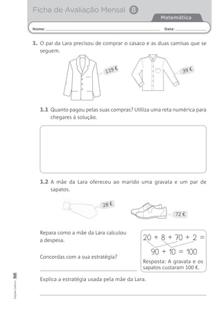 Nome: Data:
Matemática
Ficha de Avaliação Mensal 8EdiçõesGailivro
1. O pai da Lara precisou de comprar o casaco e as duas camisas que se
seguem.
1.1 Quanto pagou pelas suas compras? Utiliza uma reta numérica para
chegares à solução.
1.2 A mãe da Lara ofereceu ao marido uma gravata e um par de
sapatos.
Repara como a mãe da Lara calculou
a despesa.
Concordas com a sua estratégia?
Explica a estratégia usada pela mãe da Lara.
20 + 8 + 70 + 2 =
90 + 10 = 100
Resposta: A gravata e os
sapatos custaram 100 €.
72 €
28 €
119 € 39 €
 