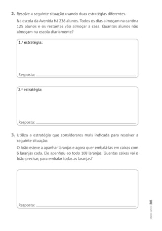 2. Resolve a seguinte situação usando duas estratégias diferentes.
Na escola da Avenida há 238 alunos. Todos os dias almoçam na cantina
125 alunos e os restantes vão almoçar a casa. Quantos alunos não
almoçam na escola diariamente?
3. Utiliza a estratégia que considerares mais indicada para resolver a
seguinte situação:
O João esteve a apanhar laranjas e agora quer embalá-las em caixas com
6 laranjas cada. Ele apanhou ao todo 108 laranjas. Quantas caixas vai o
João precisar, para embalar todas as laranjas?
EdiçõesGailivro
Resposta:
Resposta:
1.a
estratégia:
Resposta:
2.a
estratégia:
 