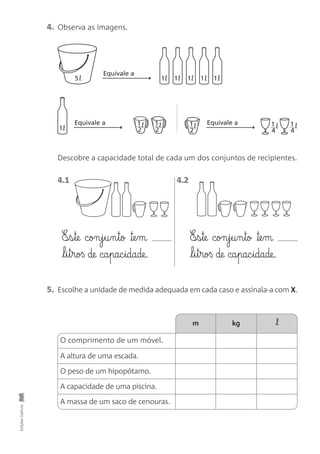 O comprimento de um móvel.
4.1 4.2
4. Observa as imagens.
5. Escolhe a unidade de medida adequada em cada caso e assinala-a com X.
EdiçõesGailivro
5 1
1
1 1 1 1
Equivale aEquivale a
Equivale a
1
2
1
2
1
2
1
4
1
4
E‰§s§te con§j§u§n§to ™e§m
l§i§t§roß de ca§pac§idade.
E‰§s§te con§j§u§n§to ™e§m
l§i§t§roß de ca§pac§idade.
A altura de uma escada.
O peso de um hipopótamo.
A capacidade de uma piscina.
A massa de um saco de cenouras.
m kg l
Descobre a capacidade total de cada um dos conjuntos de recipientes.
 