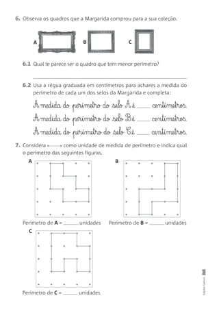6.1 Qual te parece ser o quadro que tem menor perímetro?
6.2 Usa a régua graduada em centímetros para achares a medida do
perímetro de cada um dos selos da Margarida e completa:
A med§ida do pe§r§í§me§t§ro do se§lo A @é ce§n§t§í§me§t§roß.
A med§ida do pe§r§í§me§t§ro do se§lo B @é ce§n§t§í§me§t§roß.
A med§ida do pe§r§í§me§t§ro do se§lo C @é ce§n§t§í§me§t§roß.
7. Considera como unidade de medida de perímetro e indica qual
o perímetro das seguintes figuras.
6. Observa os quadros que a Margarida comprou para a sua coleção.
EdiçõesGailivro
Perímetro de A = unidades
Perímetro de C = unidades
Perímetro de B = unidades
A B C
A B
C
•
•
 