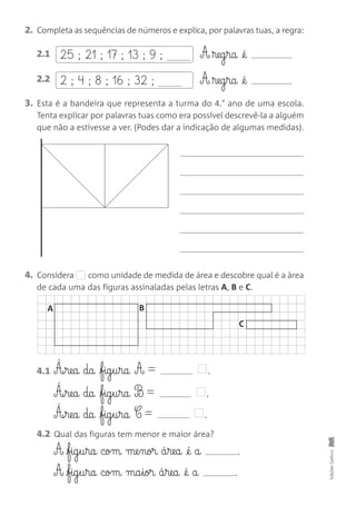 4. Considera como unidade de medida de área e descobre qual é a àrea
de cada uma das figuras assinaladas pelas letras A, B e C.
EdiçõesGailivro
2. Completa as sequências de números e explica, por palavras tuas, a regra:
3. Esta é a bandeira que representa a turma do 4.° ano de uma escola.
Tenta explicar por palavras tuas como era possível descrevê-la a alguém
que não a estivesse a ver. (Podes dar a indicação de algumas medidas).
25 ; 21 ; 17 ; 13 ; 9 ;2.1 A ®eg§ra @é
2 ; 4 ; 8 ; 16 ; 32 ;2.2 A ®eg§ra @é
4.1 Á‰§rea da fig§u§ra A = .
Á‰§rea da fig§u§ra B = .
Á‰§rea da fig§u§ra C = .
4.2 Qual das figuras tem menor e maior área?
A fig§u§ra com me§nor á§rea @é a .
A fig§u§ra com ma§ior á§rea @é a .
A B
C
 