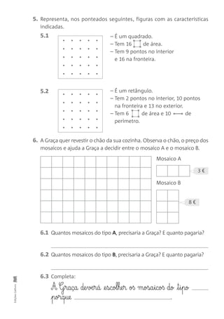 EdiçõesGailivro
5. Representa, nos ponteados seguintes, figuras com as características
indicadas.
5.1
6. A Graça quer revestir o chão da sua cozinha. Observa o chão, o preço dos
mosaicos e ajuda a Graça a decidir entre o mosaico A e o mosaico B.
5.2
Mosaico A
Mosaico B
6.1 Quantos mosaicos do tipo A, precisaria a Graça? E quanto pagaria?
6.2 Quantos mosaicos do tipo B, precisaria a Graça? E quanto pagaria?
6.3 Completa:
A G§raça de§væ§rá @e§scol§he§r oß mosa§icoß do t§i§po
porq§ue .
– É um quadrado.
– Tem 16 de área.
– Tem 9 pontos no interior
e 16 na fronteira.
– É um retângulo.
– Tem 2 pontos no interior, 10 pontos
na fronteira e 13 no exterior.
– Tem 6 de área e 10 de
perímetro.
•
••
•
8 €
3 €
•
••
•
•
•
 