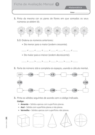 Ficha de Avaliação MensalEdiçõesGailivro
Data:
Matemática
Ficha de Avaliação Mensal 1
1. Pinta da mesma cor os pares de flores em que somados os seus
números se obtém 50.
< < < < < < <
1.1 Ordena os números anteriores:
• Do menor para o maior (ordem crescente).
• Do maior para o menor (ordem decrescente).
> > > > > > >
2. Parte do número 100 e completa os espaços, usando o cálculo mental.
100 – 20
+ 35
+ 5 – 15
+ 10
– 25 + 40 – 30
3. Pinta os sólidos seguintes de acordo com o código indicado.
Amarelo – Sólidos apenas com superfícies planas.
Código:
Azul – Sólidos com superfícies planas e não planas.
Vermelho – Sólidos apenas com superfícies não planas.•
•
•
41 28 13 44 22 9 37 6
 