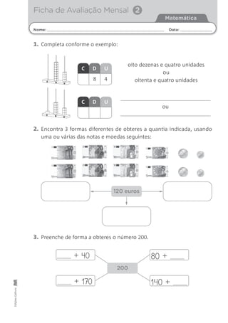 Nome: Data:
Matemática
Ficha de Avaliação MensalEdiçõesGailivro
Ficha de Avaliação Mensal 2
ou
C D U
C D U
1. Completa conforme o exemplo:
2. Encontra 3 formas diferentes de obteres a quantia indicada, usando
uma ou várias das notas e moedas seguintes:
3. Preenche de forma a obteres o número 200.
UDC
UDC
oito dezenas e quatro unidades
ou
oitenta e quatro unidades
120 euros
80 ++ 40
+ 170
200
140 +
8 4
 