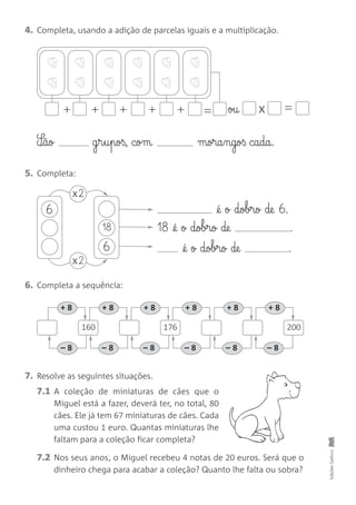 EdiçõesGailivro
7. Resolve as seguintes situações.
7.1 A coleção de miniaturas de cães que o
Miguel está a fazer, deverá ter, no total, 80
cães. Ele já tem 67 miniaturas de cães. Cada
uma custou 1 euro. Quantas miniaturas lhe
faltam para a coleção ficar completa?
7.2 Nos seus anos, o Miguel recebeu 4 notas de 20 euros. Será que o
dinheiro chega para acabar a coleção? Quanto lhe falta ou sobra?
4. Completa, usando a adição de parcelas iguais e a multiplicação.
5. Completa:
6. Completa a sequência:
+++++ = ou x =
S¶ão g§r§u§poß, com mora§ngoß cada.
@é o dobro de 6.
18 @é o dobro de .
@é o dobro de .
6
x2
6
18
x2
+ 8 + 8 + 8 + 8 + 8 + 8
– 8 – 8 – 8 – 8 – 8 – 8
160 176 200
 