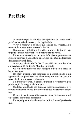 Prefácio
A contemplação da natureza nos aproxima de Deus e traz a
priori, a memória de nossa vivência primária.
Viver e respirar o ar puro que emana dos vegetais, é o
renovar de nossas forças e reservas físicas.
Quanto mais sofisticada é a vida no dia-a-dia, faz-se mais
urgente e imperioso retornar à interferência do verde.
Rememorar os cenários de nossa infância em pensamentos,
gestos e palavras é vital, fluxo energético que atua na formação
de nossa personalidade.
A terapia “florais do Dr. Bach” em 1976, foi reconhecida e
aprovada pela Organização Mundial de Saúde.
Os remédios florais de Bach atingem a mente e o físico do
homem carente.
Dr. Bach marcou suas pesquisas com simplicidade e um
aglomerado de propostas revitalizadoras; é o acordar para um
novo dia de promessas e realizações.
No momento atual, a platéia mundial é responsável pela
preservação da integridade humana.
Cautela e prudência nas finanças, exigem atualizações e re-
condicionamentos novos, nos investimentos assistenciais frater-
nos.
Crescer é manter o equilíbrio entre desenvolvimento, ambi-
ente social, econômico e mercado.
Para qualquer atividade o maior capital é a inteligência cria-
tiva.
11
 