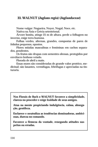 33. WALNUT (Juglans regia) (Juglandaceae)
Nome vulgar: Nogueira, Noyer, Nogal, Noce, etc.
Nativa na Ásia e Grécia setentrional.
Árvore bonita, atinge 25 m de altura, perde a folhagem no
inverno, exige terra humosa.
Folhas verdes, alternas, grandes, compostas de pares de
folíolos pequenos, opostos.
Flores miúdas masculinas e femininas em cachos separa-
dos, pendentes.
Os frutos são drupas com sementes oleosas, protegidos por
envólucro lenhoso veiado.
Florada de abril a maio.
Essas nozes são consideradas de grande valor protéico, me-
dicinal; são laxantes, vermífugas, febrífugas e apreciadas na tin-
turaria.
Nos Florais de Bach o WALNUT favorece a simplicidade,
clareza no proceder e exige lealdade de seus amigos.
Atua na mente propiciando indulgência, calma, abnega-
ção, gentileza.
Esclarece e neutraliza as tendências dominadoras, ambici-
osas, dureza no comando.
Favorece a firmeza da vontade, renegando atitudes sus-
peitas ou erradas.
114
 
