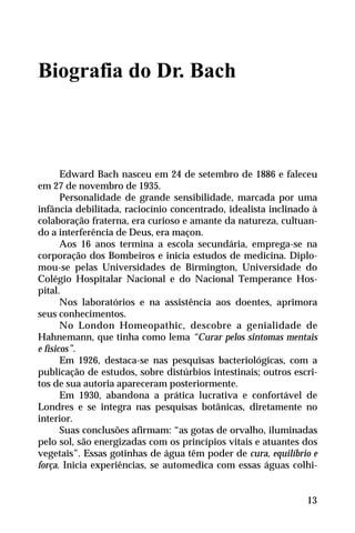 Biografia do Dr. Bach
Edward Bach nasceu em 24 de setembro de 1886 e faleceu
em 27 de novembro de 1935.
Personalidade de grande sensibilidade, marcada por uma
infância debilitada, raciocínio concentrado, idealista inclinado à
colaboração fraterna, era curioso e amante da natureza, cultuan-
do a interferência de Deus, era maçon.
Aos 16 anos termina a escola secundária, emprega-se na
corporação dos Bombeiros e inicia estudos de medicina. Diplo-
mou-se pelas Universidades de Birmington, Universidade do
Colégio Hospitalar Nacional e do Nacional Temperance Hos-
pital.
Nos laboratórios e na assistência aos doentes, aprimora
seus conhecimentos.
No London Homeopathic, descobre a genialidade de
Hahnemann, que tinha como lema “Curar pelos sintomas mentais
e físicos”.
Em 1926, destaca-se nas pesquisas bacteriológicas, com a
publicação de estudos, sobre distúrbios intestinais; outros escri-
tos de sua autoria apareceram posteriormente.
Em 1930, abandona a prática lucrativa e confortável de
Londres e se integra nas pesquisas botânicas, diretamente no
interior.
Suas conclusões afirmam: “as gotas de orvalho, iluminadas
pelo sol, são energizadas com os princípios vitais e atuantes dos
vegetais”. Essas gotinhas de água têm poder de cura, equilíbrio e
força. Inicia experiências, se automedica com essas águas colhi-
13
 