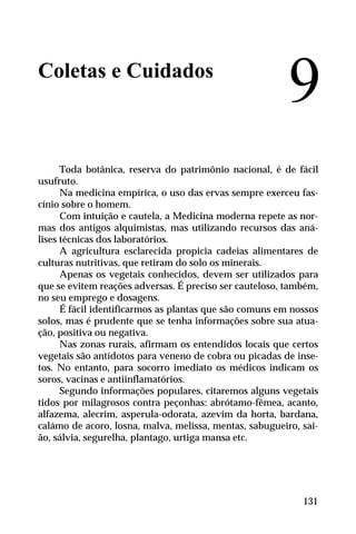 Coletas e Cuidados
Toda botânica, reserva do patrimônio nacional, é de fácil
usufruto.
Na medicina empírica, o uso das ervas sempre exerceu fas-
cínio sobre o homem.
Com intuição e cautela, a Medicina moderna repete as nor-
mas dos antigos alquimistas, mas utilizando recursos das aná-
lises técnicas dos laboratórios.
A agricultura esclarecida propicia cadeias alimentares de
culturas nutritivas, que retiram do solo os minerais.
Apenas os vegetais conhecidos, devem ser utilizados para
que se evitem reações adversas. É preciso ser cauteloso, também,
no seu emprego e dosagens.
É fácil identificarmos as plantas que são comuns em nossos
solos, mas é prudente que se tenha informações sobre sua atua-
ção, positiva ou negativa.
Nas zonas rurais, afirmam os entendidos locais que certos
vegetais são antídotos para veneno de cobra ou picadas de inse-
tos. No entanto, para socorro imediato os médicos indicam os
soros, vacinas e antiinflamatórios.
Segundo informações populares, citaremos alguns vegetais
tidos por milagrosos contra peçonhas: abrótamo-fêmea, acanto,
alfazema, alecrim, asperula-odorata, azevim da horta, bardana,
calámo de acoro, losna, malva, melissa, mentas, sabugueiro, sai-
ão, sálvia, segurelha, plantago, urtiga mansa etc.
9
131
 