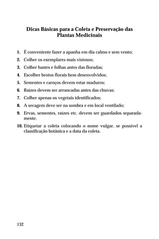 Dicas Básicas para a Coleta e Preservação das
Plantas Medicinais
1. É conveniente fazer a apanha em dia calmo e sem vento;
2. Colher os exemplares mais vistosos;
3. Colher hastes e folhas antes das floradas;
4. Escolher brotos florais bem desenvolvidos;
5. Sementes e caroços devem estar maduros;
6. Raízes devem ser arrancadas antes das chuvas;
7. Colher apenas os vegetais identificados;
8. A secagem deve ser na sombra e em local ventilado;
9. Ervas, sementes, raízes etc. devem ser guardados separada-
mente.
10. Etiquetar a coleta colocando o nome vulgar, se possível a
classificação botânica e a data da coleta.
132
 