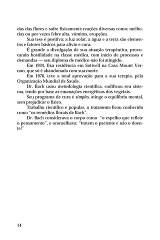 das das flores e sofre fisicamente reações diversas como: melho-
rias ou por vezes febre alta, vômitos, erupções.
Sua tese é positiva: a luz solar, a água e a terra são elemen-
tos e fatores básicos para alívio e cura.
É grande a divulgação de sua atuação terapêutica, provo-
cando hostilidade na classe médica, com início de processos e
demandas — seu diploma de médico não foi atingido.
Em 1934, fixa residência em Sotivell na Casa Mount Ver-
non, que só é abandonada com sua morte.
Em 1976, teve a total aprovação para a sua terapia, pela
Organização Mundial de Saúde.
Dr. Bach usou metodologia científica, codificou seu siste-
ma, tendo por base as emanações energéticas dos vegetais.
Seu programa de cura é simples, atinge o equilíbrio mental,
sem prejudicar o físico.
Trabalho científico e popular, o tratamento ficou conhecido
como “os remédios florais de Bach”.
Dr. Bach considerava o corpo como “o espelho que reflete
o pensamento”, e aconselhava: “tratem o paciente e não o doen-
te!”
14
 