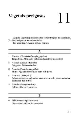 Vegetais perigosos
Alguns vegetais possuem altas concentrações de alcalóides.
Por isso, exigem orientação médica.
Eis uma listagem com alguns nomes:
A
1. Abutua (Chondodendron platyphyllus):
Trepadeira. Alcalóide: pelosina das raízes (narcótico).
2. Açafrão (Crocus officinalis):
Estigmas. Afeta o cérebro.
3. Acônito (Aconitum napellus):
Bulbo. Age até por contato com os bulbos.
4. Açucena (Amaryllis):
Cebola escamosa. Alcalóide venenoso, usado para envenenar
as flechas dos índios.
5. Arruda (Ruta graveolens):
Folhas e flores. É abortiva.
B
6. Beladona (Atropa belladona):
Bagas roxas. Alcalóide: atropina.
11
137
 