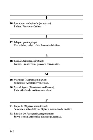 I
16. Ipecacuana (Cephaelis ipecacuana):
Raízes. Provoca vômitos.
J
17. Jalapa (Ipomea jalapa):
Trepadeira, tubérculos. Laxante drástico.
L
18. Losna (Artemisa absintum):
Folhas. Em excesso, provoca convulsões.
M
19. Mamona (Ricinus communis):
Sementes. Alcalóide venenoso.
20. Mandrágora (Mandragora offinarum):
Raiz. Alcalóide excitante cerebral.
P
21. Papoula (Papaver somniferum):
Sementes, seiva leitosa. Ópium, narcótico hipnótico.
22. Pinhão-do-Paraguai (Jatropa crucas):
Seiva leitosa. Amêndoa tóxica e purgativa.
142
 