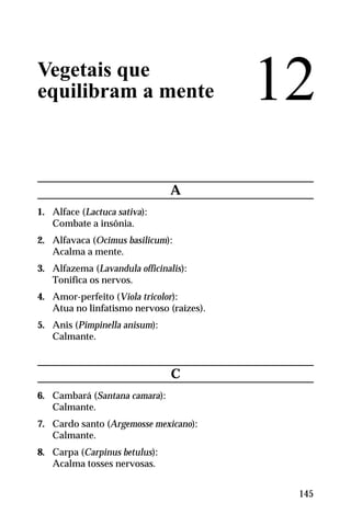 Vegetais que
equilibram a mente
A
1. Alface (Lactuca sativa):
Combate a insônia.
2. Alfavaca (Ocimus basilicum):
Acalma a mente.
3. Alfazema (Lavandula officinalis):
Tonifica os nervos.
4. Amor-perfeito (Viola tricolor):
Atua no linfatismo nervoso (raízes).
5. Anis (Pimpinella anisum):
Calmante.
C
6. Cambará (Santana camara):
Calmante.
7. Cardo santo (Argemosse mexicano):
Calmante.
8. Carpa (Carpinus betulus):
Acalma tosses nervosas.
12
145
 
