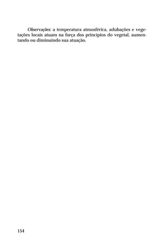 Observações: a temperatura atmosférica, adubações e vege-
tações locais atuam na força dos princípios do vegetal, aumen-
tando ou diminuindo sua atuação.
154
 