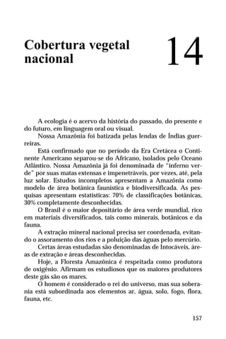Cobertura vegetal
nacional
A ecologia é o acervo da história do passado, do presente e
do futuro, em linguagem oral ou visual.
Nossa Amazônia foi batizada pelas lendas de Índias guer-
reiras.
Está confirmado que no período da Era Cretácea o Conti-
nente Americano separou-se do Africano, isolados pelo Oceano
Atlântico. Nossa Amazônia já foi denominada de “inferno ver-
de” por suas matas extensas e impenetráveis, por vezes, até, pela
luz solar. Estudos incompletos apresentam a Amazônia como
modelo de área botânica faunística e biodiversificada. As pes-
quisas apresentam estatísticas: 70% de classificações botânicas,
30% completamente desconhecidas.
O Brasil é o maior depositário de área verde mundial, rico
em materiais diversificados, tais como minerais, botânicos e da
fauna.
A extração mineral nacional precisa ser coordenada, evitan-
do o assoramento dos rios e a poluição das águas pelo mercúrio.
Certas áreas estudadas são denominadas de Intocáveis, áre-
as de extração e áreas desconhecidas.
Hoje, a Floresta Amazônica é respeitada como produtora
de oxigênio. Afirmam os estudiosos que os maiores produtores
deste gás são os mares.
O homem é considerado o rei do universo, mas sua sobera-
nia está subordinada aos elementos ar, água, solo, fogo, flora,
fauna, etc.
14
157
 