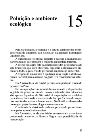 Poluição e ambiente
ecológico
Para os biólogos, a ecologia é o estudo analítico das condi-
ções vitais do ambiente, isto é, solo, ar, oxigenação, iluminação,
umidade, etc.
A curiosidade científica desperta e fascina a humanidade,
por isso temos que proteger o conjunto da biosfera terrestre.
A defesa ecológica está na criatividade dos proprietários do
solo brasileiro, que com eficiência, exploram a riqueza sem ani-
quilar o todo, o que é válido prenúncio da proteção ambiental.
A vegetação amazônica é opulenta, mas frágil, o desbrava-
mento florestal para a criação do gado tem conseqüências nefas-
tas.
Na Amazônia, a via fluvial permite a importação direta do
petróleo do Peru.
Em comparação com o total desmatamento e depredações
vegetais do primeiro mundo, nossas queimadas tão criticadas,
são apenas fogueiras de São João! A exportação de madeiras
para abastecimento da marcenaria da Europa é a base do empo-
brecimento das matas sul-americanas. No Brasil, as derrubadas
do mogno prejudicam ecologicamente as matas.
O acúmulo de dióxido de carbono, provocado pelas chami-
nés e pelos automóveis é nocivo.
Na Alemanha, as chuvas ácidas envenenaram o ambiente,
provocando a morte da Floresta Negra, sem possibilidade de
recuperação.
15
159
 