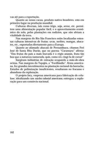 vas até para a exportação.
Quanto ao nosso cacau, produto nativo brasileiro, está em
primeiro lugar na produção mundial.
Culturas diversas, tais como trigo, soja, arroz, etc. permi-
tem uma alimentação popular fácil, e o aproveitamento econô-
mico do solo, pelas plantações em rodízios, que não afetam a
vitalidade da terra.
Nas margens do Rio São Francisco estão localizadas exten-
sas culturas intensivas de frutas: uvas, melões, mangas, abaca-
tes, etc., exportadas diretamente para a Europa.
Quanto ao afamado abacaxi de Pernambuco, citamos Frei
José de Santa Rita Durão, que no poema “Caramuru” afirma:
“Das frutas do país a mais louvada é o régio ananás, fruta tão
boa que a natureza namorada, quis, como rei, cingi-la de coroa!”
Surgiram indústrias de extração ocupando a mão-de-obra
ociosa. Nas margens do Tapajós, a “Fordlândia”, firma america-
na, fez grandes investimentos na plantação racional da borracha.
Estudos de polimização insuficientes, resultaram no fracasso e
abandono da exploração.
O projeto Jary, empresa americana para fabricação de celu-
lose, idealizando um núcleo colonial americano, entregou a explo-
ração para um consórcio nacional.
162
 