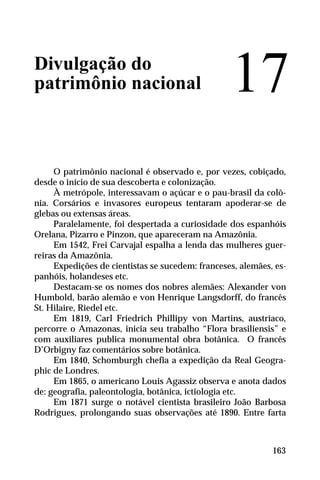 Divulgação do
patrimônio nacional
O patrimônio nacional é observado e, por vezes, cobiçado,
desde o início de sua descoberta e colonização.
À metrópole, interessavam o açúcar e o pau-brasil da colô-
nia. Corsários e invasores europeus tentaram apoderar-se de
glebas ou extensas áreas.
Paralelamente, foi despertada a curiosidade dos espanhóis
Orelana, Pizarro e Pinzon, que apareceram na Amazônia.
Em 1542, Frei Carvajal espalha a lenda das mulheres guer-
reiras da Amazônia.
Expedições de cientistas se sucedem: franceses, alemães, es-
panhóis, holandeses etc.
Destacam-se os nomes dos nobres alemães: Alexander von
Humbold, barão alemão e von Henrique Langsdorff, do francês
St. Hilaire, Riedel etc.
Em 1819, Carl Friedrich Phillipy von Martins, austríaco,
percorre o Amazonas, inicia seu trabalho “Flora brasiliensis” e
com auxiliares publica monumental obra botânica. O francês
D’Orbigny faz comentários sobre botânica.
Em 1840, Schomburgh chefia a expedição da Real Geogra-
phic de Londres.
Em 1865, o americano Louis Agassiz observa e anota dados
de: geografia, paleontologia, botânica, ictiologia etc.
Em 1871 surge o notável cientista brasileiro João Barbosa
Rodrigues, prolongando suas observações até 1890. Entre farta
17
163
 