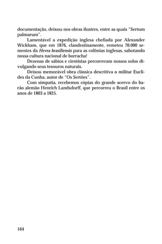 documentação, deixou-nos obras ilustres, entre as quais “Sertum
palmarum”.
Lamentável a expedição inglesa chefiada por Alexander
Wickham, que em 1876, clandestinamente, remeteu 70.000 se-
mentes da Hevea brasiliensis para as colônias inglesas, sabotando
nossa cultura nacional de borracha!
Dezenas de sábios e cientistas percorreram nossos solos di-
vulgando seus tesouros naturais.
Deixou memorável obra clássica descritiva o militar Eucli-
des da Cunha, autor de “Os Sertões”.
Com simpatia, recebemos cópias do grande acervo do ba-
rão alemão Henrich Landsdorff, que percorreu o Brasil entre os
anos de 1803 a 1825.
164
 