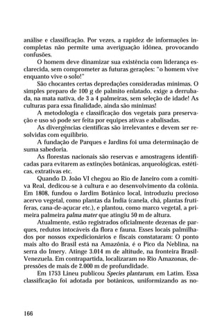 análise e classificação. Por vezes, a rapidez de informações in-
completas não permite uma averiguação idônea, provocando
confusões.
O homem deve dinamizar sua existência com liderança es-
clarecida, sem comprometer as futuras gerações: “o homem vive
enquanto vive o solo!”
São chocantes certas depredações consideradas mínimas. O
simples preparo de 100 g de palmito enlatado, exige a derruba-
da, na mata nativa, de 3 a 4 palmeiras, sem seleção de idade! As
culturas para essa finalidade, ainda são mínimas!
A metodologia e classificação dos vegetais para preserva-
ção e uso só pode ser feita por equipes ativas e abalisadas.
As divergências científicas são irrelevantes e devem ser re-
solvidas com equilíbrio.
A fundação de Parques e Jardins foi uma determinação de
suma sabedoria.
As florestas nacionais são reservas e amostragens identifi-
cadas para evitarem as extinções botânicas, arqueológicas, estéti-
cas, extrativas etc.
Quando D. João VI chegou ao Rio de Janeiro com a comiti-
va Real, dedicou-se à cultura e ao desenvolvimento da colônia.
Em 1808, fundou o Jardim Botânico local, introduziu precioso
acervo vegetal, como plantas da Índia (canela, chá, plantas frutí-
feras, cana-de-açucar etc.), e plantou, como marco vegetal, a pri-
meira palmeira palma mater que atingiu 50 m de altura.
Atualmente, estão registrados oficialmente dezenas de par-
ques, redutos intocáveis da flora e fauna. Esses locais palmilha-
dos por nossos expedicionários e fiscais constataram: O ponto
mais alto do Brasil está na Amazônia, é o Pico da Neblina, na
serra do Imery. Atinge 3.014 m de altitude, na fronteira Brasil-
Venezuela. Em contrapartida, localizaram no Rio Amazonas, de-
pressões de mais de 2.000 m de profundidade.
Em 1753 Lineu publicou Species plantarum, em Latim. Essa
classificação foi adotada por botânicos, uniformizando as no-
166
 
