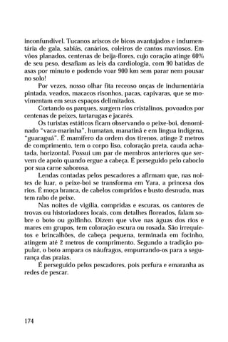 inconfundível. Tucanos ariscos de bicos avantajados e indumen-
tária de gala, sabiás, canários, coleiros de cantos maviosos. Em
vôos planados, centenas de beija-flores, cujo coração atinge 60%
de seu peso, desafiam as leis da cardiologia, com 90 batidas de
asas por minuto e podendo voar 900 km sem parar nem pousar
no solo!
Por vezes, nosso olhar fita receoso onças de indumentária
pintada, veados, macacos risonhos, pacas, capivaras, que se mo-
vimentam em seus espaços delimitados.
Cortando os parques, surgem rios cristalinos, povoados por
centenas de peixes, tartarugas e jacarés.
Os turistas estáticos ficam observando o peixe-boi, denomi-
nado “vaca-marinha”, humatan, manatinã e em língua indígena,
“guaraguá”. É mamífero da ordem dos tirenos, atinge 2 metros
de comprimento, tem o corpo liso, coloração preta, cauda acha-
tada, horizontal. Possui um par de membros anteriores que ser-
vem de apoio quando ergue a cabeça. É perseguido pelo caboclo
por sua carne saborosa.
Lendas contadas pelos pescadores a afirmam que, nas noi-
tes de luar, o peixe-boi se transforma em Yara, a princesa dos
rios. É moça branca, de cabelos compridos e busto desnudo, mas
tem rabo de peixe.
Nas noites de vigília, compridas e escuras, os cantores de
trovas ou historiadores locais, com detalhes floreados, falam so-
bre o boto ou golfinho. Dizem que vive nas águas dos rios e
mares em grupos, tem coloração escura ou rosada. São irrequie-
tos e brincalhões, de cabeça pequena, terminada em focinho,
atingem até 2 metros de comprimento. Segundo a tradição po-
pular, o boto ampara os náufragos, empurrando-os para a segu-
rança das praias.
É perseguido pelos pescadores, pois perfura e emaranha as
redes de pescar.
174
 