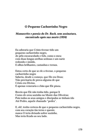 O Pequeno Cachorrinho Negro
Manuscrito e poesia do Dr. Bach, sem assinatura,
encontrado após sua morte (1934)
Eu adoraria que Cristo tivesse tido um
pequeno cachorrinho negro,
de pêlo encaracolado e fofo, como o meu;
com duas longas orelhas sedosas e um nariz
redondo e úmido,
E olhos brilhantes, castanhos e ternos.
Estou certo de que se ele o tivesse, o pequeno
cachorrinho negro
Saberia, desde o começo, que Ele era Deus;
Não precisaria de prova alguma de que
Cristo era Divino,
E apenas veneraria o chão que Ele pisou.
Receio que Ele não tenha tido, porque li
Como ele orou sozinho no Monte das Oliveiras;
Pois todos os seus amigos e discípulos se tinham ido
Até Pedro, aquele chamado “pedra”.
E, oh!, tenho certeza de que o pequeno cachorrinho negro,
com seu coração tão terno e quente,
nunca O teria deixado sofrer sozinho,
Mas teria ficado ao seu lado.
179
 