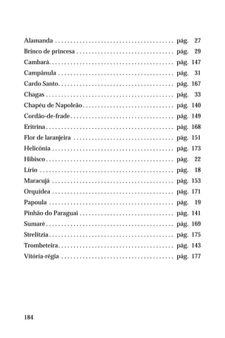 44.Alamanda . . . . . . . . . . . . . . . . . . . . . . . . . . . . . . . . . . . . . . . pág. 27
45.Brinco de princesa . . . . . . . . . . . . . . . . . . . . . . . . . . . . . . . . pág. 29
46.Cambará. . . . . . . . . . . . . . . . . . . . . . . . . . . . . . . . . . . . . . . . . pág. 147
47.Campânula . . . . . . . . . . . . . . . . . . . . . . . . . . . . . . . . . . . . . . pág. 31
48.Cardo Santo. . . . . . . . . . . . . . . . . . . . . . . . . . . . . . . . . . . . . . pág. 167
49.Chagas . . . . . . . . . . . . . . . . . . . . . . . . . . . . . . . . . . . . . . . . . . pág. 33
50.Chapéu de Napoleão. . . . . . . . . . . . . . . . . . . . . . . . . . . . . . pág. 140
51.Cordão-de-frade. . . . . . . . . . . . . . . . . . . . . . . . . . . . . . . . . . pág. 149
52iEritrina . . . . . . . . . . . . . . . . . . . . . . . . . . . . . . . . . . . . . . . . . . pág. 168
53.Flor de laranjeira . . . . . . . . . . . . . . . . . . . . . . . . . . . . . . . . . pág. 151
54.Helicônia . . . . . . . . . . . . . . . . . . . . . . . . . . . . . . . . . . . . . . . . pág. 173
55.Hibisco . . . . . . . . . . . . . . . . . . . . . . . . . . . . . . . . . . . . . . . . . . pág. 22
56.Lírio . . . . . . . . . . . . . . . . . . . . . . . . . . . . . . . . . . . . . . . . . . . . pág. 18
57.Maracujá . . . . . . . . . . . . . . . . . . . . . . . . . . . . . . . . . . . . . . . . pág. 153
58.Orquídea . . . . . . . . . . . . . . . . . . . . . . . . . . . . . . . . . . . . . . . . pág. 171
59.Papoula . . . . . . . . . . . . . . . . . . . . . . . . . . . . . . . . . . . . . . . . . pág. 19
60.Pinhão do Paraguai . . . . . . . . . . . . . . . . . . . . . . . . . . . . . . . pág. 141
61.Sumaré . . . . . . . . . . . . . . . . . . . . . . . . . . . . . . . . . . . . . . . . . . pág. 169
62.Strelitzia . . . . . . . . . . . . . . . . . . . . . . . . . . . . . . . . . . . . . . . . . pág. 175
63.Trombeteira. . . . . . . . . . . . . . . . . . . . . . . . . . . . . . . . . . . . . . pág. 143
64.Vitória-régia . . . . . . . . . . . . . . . . . . . . . . . . . . . . . . . . . . . . . pág. 177
184
 