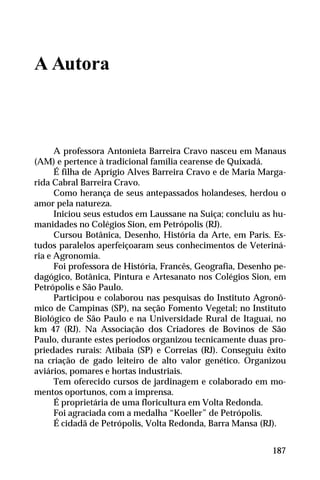 A Autora
A professora Antonieta Barreira Cravo nasceu em Manaus
(AM) e pertence à tradicional família cearense de Quixadá.
É filha de Aprígio Alves Barreira Cravo e de Maria Marga-
rida Cabral Barreira Cravo.
Como herança de seus antepassados holandeses, herdou o
amor pela natureza.
Iniciou seus estudos em Laussane na Suiça; concluiu as hu-
manidades no Colégios Sion, em Petrópolis (RJ).
Cursou Botânica, Desenho, História da Arte, em Paris. Es-
tudos paralelos aperfeiçoaram seus conhecimentos de Veteriná-
ria e Agronomia.
Foi professora de História, Francês, Geografia, Desenho pe-
dagógico, Botânica, Pintura e Artesanato nos Colégios Sion, em
Petrópolis e São Paulo.
Participou e colaborou nas pesquisas do Instituto Agronô-
mico de Campinas (SP), na seção Fomento Vegetal; no Instituto
Biológico de São Paulo e na Universidade Rural de Itaguaí, no
km 47 (RJ). Na Associação dos Criadores de Bovinos de São
Paulo, durante estes períodos organizou tecnicamente duas pro-
priedades rurais: Atibaia (SP) e Correias (RJ). Conseguiu êxito
na criação de gado leiteiro de alto valor genético. Organizou
aviários, pomares e hortas industriais.
Tem oferecido cursos de jardinagem e colaborado em mo-
mentos oportunos, com a imprensa.
É proprietária de uma floricultura em Volta Redonda.
Foi agraciada com a medalha “Koeller” de Petrópolis.
É cidadã de Petrópolis, Volta Redonda, Barra Mansa (RJ).
187
 