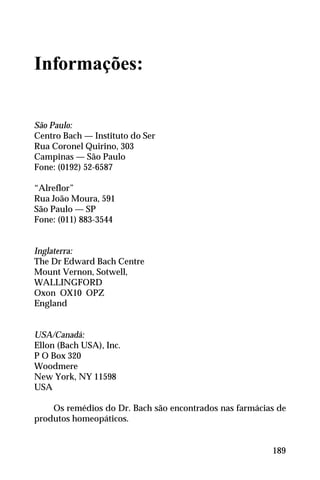 Informações:
São Paulo:
Centro Bach — Instituto do Ser
Rua Coronel Quirino, 303
Campinas — São Paulo
Fone: (0192) 52-6587
“Alreflor”
Rua João Moura, 591
São Paulo — SP
Fone: (011) 883-3544
Inglaterra:
The Dr Edward Bach Centre
Mount Vernon, Sotwell,
WALLINGFORD
Oxon OX10 OPZ
England
USA/Canadá:
Ellon (Bach USA), Inc.
P O Box 320
Woodmere
New York, NY 11598
USA
Os remédios do Dr. Bach são encontrados nas farmácias de
produtos homeopáticos.
189
 