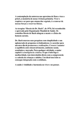 A contemplação da natureza nos aproxima de Deus e traz a
priori, a memória de nossa vivência primária. Viver e
respirar o ar puro que emana dos vegetais, é o renovar de
nossas forças e reservas físicas.
As terapias “florais do Dr. Bach", de 1976, foi reconhecida
e aprovada pela Organização Mundial de Saúde. Os
remédios florais de Bach atingem a mente e o físico do
homem carente.
Dr. Bach marcou suas pesquisas com simplicidade e um
aglomerado de propostas revitalizadoras; é o acordar para
um novo dia de promessas e realizações. Crescer é manter
o equilíbrio entre desenvolvimento, ambiente social,
econômico e mercado. Para qualquer atividade, o maior
capital é a inteligência criativa. O que é belo foge à
mediocridade, tem intercâmbio direto com a compreensão
e a adesão de crianças e adultos. Um ideal tem êxito se
consegue integração com o cotidiano.
A saúde é vitalidade e harmonia no viver e no pensar.
 