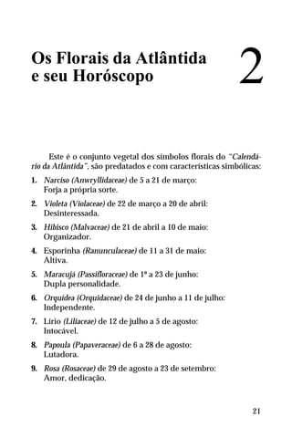 Os Florais da Atlântida
e seu Horóscopo
Este é o conjunto vegetal dos símbolos florais do “Calendá-
rio da Atlântida”, são predatados e com características simbólicas:
1. Narciso (Anwryllidaceae) de 5 a 21 de março:
Forja a própria sorte.
2. Violeta (Violaceae) de 22 de março a 20 de abril:
Desinteressada.
3. Hibisco (Malvaceae) de 21 de abril a 10 de maio:
Organizador.
4. Esporinha (Ranunculaceae) de 11 a 31 de maio:
Altiva.
5. Maracujá (Passifloraceae) de 1º a 23 de junho:
Dupla personalidade.
6. Orquídea (Orquidaceae) de 24 de junho a 11 de julho:
Independente.
7. Lírio (Liliaceae) de 12 de julho a 5 de agosto:
Intocável.
8. Papoula (Papaveraceae) de 6 a 28 de agosto:
Lutadora.
9. Rosa (Rosaceae) de 29 de agosto a 23 de setembro:
Amor, dedicação.
2
21
 