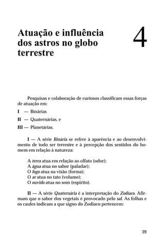 Atuação e influência
dos astros no globo
terrestre
Pesquisas e colaboração de curiosos classificam essas forças
de atuação em:
I — Binárias
II — Quaternárias, e
III — Planetárias.
I — A série Binária se refere à aparência e ao desenvolvi-
mento de todo ser terrestre e à percepção dos sentidos do ho-
mem em relação à natureza:
A terra atua em relação ao olfato (odor);
A água atua no sabor (paladar);
O fogo atua na visão (forma);
O ar atua no tato (volume);
O ouvido atua no som (espírito).
II — A série Quaternária é a interpretação do Zodíaco. Afir-
mam que o sabor dos vegetais é provocado pelo sal. As folhas e
os caules indicam a que signo do Zodíaco pertencem:
4
39
 