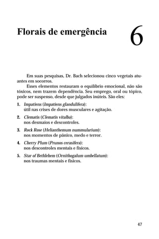 Florais de emergência
Em suas pesquisas, Dr. Bach selecionou cinco vegetais atu-
antes em socorros.
Esses elementos restauram o equilíbrio emocional, não são
tóxicos, nem trazem dependência. Seu emprego, oral ou tópico,
pode ser suspenso, desde que julgados inúteis. São eles:
1. Impatiens (Impatiens glandulifera):
útil nas crises de dores musculares e agitação.
2. Clematis (Clematis vitalba):
nos desmaios e descontroles.
3. Rock Rose (Helianthemum nummularium):
nos momentos de pânico, medo e terror.
4. Cherry Plum (Prunos cerasifera):
nos descontroles mentais e físicos.
5. Star of Bethlehem (Ornithogalum umbellatum):
nos traumas mentais e físicos.
6
47
 