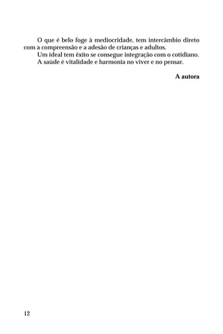 O que é belo foge à mediocridade, tem intercâmbio direto
com a compreensão e a adesão de crianças e adultos.
Um ideal tem êxito se consegue integração com o cotidiano.
A saúde é vitalidade e harmonia no viver e no pensar.
A autora
12
 