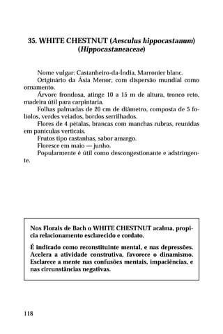 35. WHITE CHESTNUT (Aesculus hippocastanum)
(Hippocastaneaceae)
Nome vulgar: Castanheiro-da-Índia, Marronier blanc.
Originário da Ásia Menor, com dispersão mundial como
ornamento.
Árvore frondosa, atinge 10 a 15 m de altura, tronco reto,
madeira útil para carpintaria.
Folhas palmadas de 20 cm de diâmetro, composta de 5 fo-
líolos, verdes veiados, bordos serrilhados.
Flores de 4 pétalas, brancas com manchas rubras, reunidas
em panículas verticais.
Frutos tipo castanhas, sabor amargo.
Floresce em maio — junho.
Popularmente é útil como descongestionante e adstringen-
te.
Nos Florais de Bach o WHITE CHESTNUT acalma, propi-
cia relacionamento esclarecido e cordato.
É indicado como reconstituinte mental, e nas depressões.
Acelera a atividade construtiva, favorece o dinamismo.
Esclarece a mente nas confusões mentais, impaciências, e
nas circunstâncias negativas.
118
 
