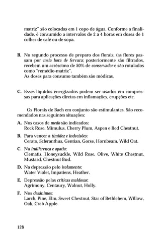 matriz” são colocadas em 1 copo de água. Conforme a finali-
dade, é consumido a intervalos de 2 a 4 horas em doses de 1
colher de café ou de sopa.
B. No segundo processo de preparo dos florais, (as flores pas-
sam por meia hora de fervura; posteriormente são filtrados,
recebem um acréscimo de 50% de conservador e são rotulados
como “remédio-matriz”.
As doses para consumo também são módicas.
C. Esses líquidos energizados podem ser usados em compres-
sas para aplicações diretas em inflamações, erupções etc.
Os Florais de Bach em conjunto são estimulantes. São reco-
mendados nas seguintes situações:
A. Nos casos de medo são indicados:
Rock Rose, Mimulus, Cherry Plum, Aspen e Red Chestnut.
B. Para vencer a timidez e indecisões:
Cerato, Scleranthus, Gentian, Gorse, Hornbeam, Wild Oat.
C. Na indiferença e apatia:
Clematis, Honeysuckle, Wild Rose, Olive, White Chestnut,
Mustard, Chestnut Bud.
D. Na depressão pelo isolamento:
Water Violet, Impatiens, Heather.
E. Depressão pelas críticas maldosas:
Agrimony, Centaury, Walnut, Holly.
F. Nos desânimos:
Larch, Pine, Elm, Sweet Chestnut, Star of Bethlehem, Willow,
Oak, Crab Apple.
128
 