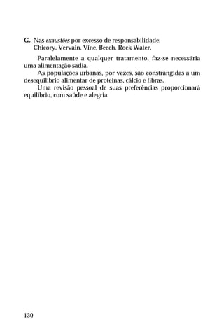 G. Nas exaustões por excesso de responsabilidade:
Chicory, Vervain, Vine, Beech, Rock Water.
Paralelamente a qualquer tratamento, faz-se necessária
uma alimentação sadia.
As populações urbanas, por vezes, são constrangidas a um
desequilíbrio alimentar de proteínas, cálcio e fibras.
Uma revisão pessoal de suas preferências proporcionará
equilíbrio, com saúde e alegria.
130
 