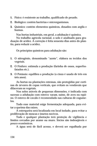 1. Físico: é resistente ao trabalho, qualificado de pesado.
2. Biológico: contém bactérias e microrganismos.
3. Químico: contém elementos químicos, dosados com argila e
humus.
Nas hortas industriais, em geral, a adubação é química.
No trabalho agrícola racional, o solo é analisado para gra-
duação de acidez. A correção é feita sessenta dias antes do plan-
tio, para reduzir a acidez.
Os princípios químicos para adubação são:
1. O nitrogênio, denominado “azoto”, elabora os tecidos dos
vegetais.
2. O Fósforo: estimula a produção (farinha de ossos, superfos-
fatados etc.).
3. O Potássio: equilibra a produção (a cinza é usada de três em
três anos).
As hortas ou plantações extensas, são protegidas por corti-
nas de árvores de copas verticais, que evitam os vendavais que
dilaceram os vegetais.
Nos solos aráveis de pequenas dimensões, é indicada com
sucesso a adubação com esterco vacum, suíno, de aves ou eqüi-
no. O esterco de cavalo é recomendado nas culturas de cogume-
los.
Todo esse material exige fermentação adequada, para evi-
tar a queima das raízes.
A esterqueira será localizada em local isolado, para evitar a
proliferação de moscas e insetos nocivos.
Toda e qualquer plantação terá proteção de vigilância e
limites cercados por arame ou muro. Sócios são indesejáveis e
pouco econômicos.
A água será de fácil acesso, e deverá ser espalhada por
134
 