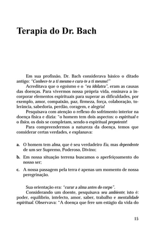 Terapia do Dr. Bach
Em sua profissão, Dr. Bach considerava básico o ditado
antigo: “Conhece-te a ti mesmo e cura-te a ti mesmo!”
Acreditava que o egoísmo e o “eu idólatra”, eram as causas
das doenças. Para vivermos nossa própria vida, ensinava a in-
corporar elementos espirituais para superar as dificuldades, por
exemplo, amor, compaixão, paz, firmeza, força, colaboração, to-
lerância, sabedoria, perdão, coragem, e alegria!
Pesquisava com atenção o reflexo do sofrimento interior na
doença física e dizia: “o homem tem dois aspectos: o espiritual e
o físico, os dois se completam, sendo o espiritual prepotente!
Para compreendermos a natureza da doença, temos que
considerar certas verdades, e explanava:
a. O homem tem alma, que é seu verdadeiro Eu, mas dependente
de um ser Supremo, Poderoso, Divino;
b. Em nossa situação terrena buscamos o aperfeiçoamento do
nosso ser;
c. A nossa passagem pela terra é apenas um momento de nossa
peregrinação.
Sua orientação era: “curar a alma antes do corpo”.
Considerando um doente, pesquisava seu ambiente; isto é:
poder, equilíbrio, intelecto, amor, saber, trabalho e mentalidade
espiritual. Observava: “A doença que fere um estágio da vida do
15
 