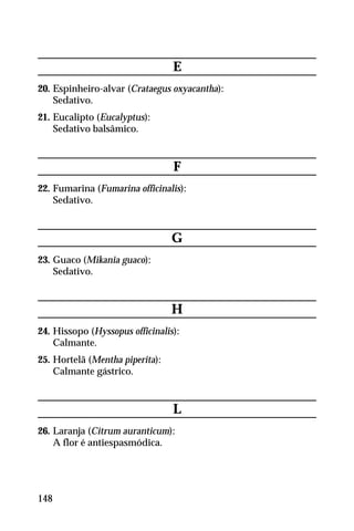E
20. Espinheiro-alvar (Crataegus oxyacantha):
Sedativo.
21. Eucalipto (Eucalyptus):
Sedativo balsâmico.
F
22. Fumarina (Fumarina officinalis):
Sedativo.
G
23. Guaco (Mikania guaco):
Sedativo.
H
24. Hissopo (Hyssopus officinalis):
Calmante.
25. Hortelã (Mentha piperita):
Calmante gástrico.
L
26. Laranja (Citrum auranticum):
A flor é antiespasmódica.
148
 