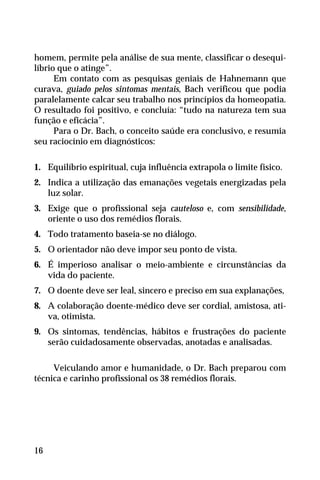 homem, permite pela análise de sua mente, classificar o desequi-
líbrio que o atinge”.
Em contato com as pesquisas geniais de Hahnemann que
curava, guiado pelos sintomas mentais, Bach verificou que podia
paralelamente calcar seu trabalho nos princípios da homeopatia.
O resultado foi positivo, e concluía: “tudo na natureza tem sua
função e eficácia”.
Para o Dr. Bach, o conceito saúde era conclusivo, e resumia
seu raciocínio em diagnósticos:
1. Equilíbrio espiritual, cuja influência extrapola o limite físico.
2. Indica a utilização das emanações vegetais energizadas pela
luz solar.
3. Exige que o profissional seja cauteloso e, com sensibilidade,
oriente o uso dos remédios florais.
4. Todo tratamento baseia-se no diálogo.
5. O orientador não deve impor seu ponto de vista.
6. É imperioso analisar o meio-ambiente e circunstâncias da
vida do paciente.
7. O doente deve ser leal, sincero e preciso em sua explanações,
8. A colaboração doente-médico deve ser cordial, amistosa, ati-
va, otimista.
9. Os sintomas, tendências, hábitos e frustrações do paciente
serão cuidadosamente observadas, anotadas e analisadas.
Veiculando amor e humanidade, o Dr. Bach preparou com
técnica e carinho profissional os 38 remédios florais.
16
 