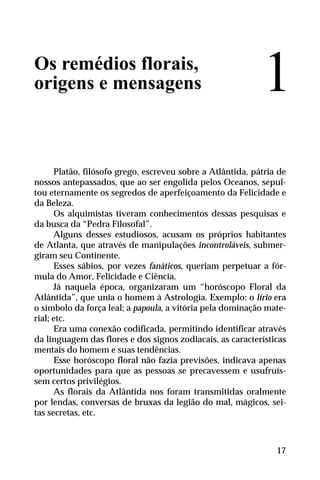 Os remédios florais,
origens e mensagens
Platão, filósofo grego, escreveu sobre a Atlântida, pátria de
nossos antepassados, que ao ser engolida pelos Oceanos, sepul-
tou eternamente os segredos de aperfeiçoamento da Felicidade e
da Beleza.
Os alquimistas tiveram conhecimentos dessas pesquisas e
da busca da “Pedra Filosofal”.
Alguns desses estudiosos, acusam os próprios habitantes
de Atlanta, que através de manipulações incontroláveis, submer-
giram seu Continente.
Esses sábios, por vezes fanáticos, queriam perpetuar a fór-
mula do Amor, Felicidade e Ciência.
Já naquela época, organizaram um “horóscopo Floral da
Atlântida”, que unia o homem à Astrologia. Exemplo: o lírio era
o símbolo da força leal; a papoula, a vitória pela dominação mate-
rial; etc.
Era uma conexão codificada, permitindo identificar através
da linguagem das flores e dos signos zodiacais, as características
mentais do homem e suas tendências.
Esse horóscopo floral não fazia previsões, indicava apenas
oportunidades para que as pessoas se precavessem e usufruís-
sem certos privilégios.
As florais da Atlântida nos foram transmitidas oralmente
por lendas, conversas de bruxas da legião do mal, mágicos, sei-
tas secretas, etc.
1
17
 